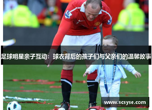 足球明星亲子互动：球衣背后的孩子们与父亲们的温馨故事