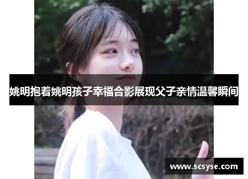 姚明抱着姚明孩子幸福合影展现父子亲情温馨瞬间