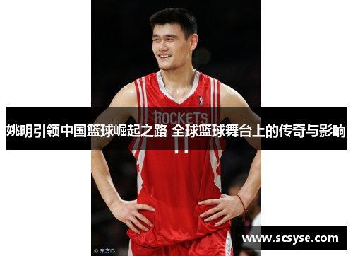 姚明引领中国篮球崛起之路 全球篮球舞台上的传奇与影响