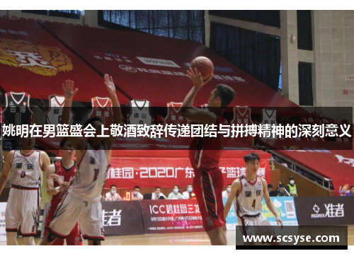 姚明在男篮盛会上敬酒致辞传递团结与拼搏精神的深刻意义