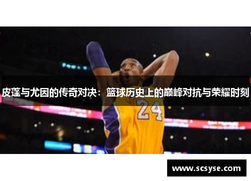皮蓬与尤因的传奇对决：篮球历史上的巅峰对抗与荣耀时刻